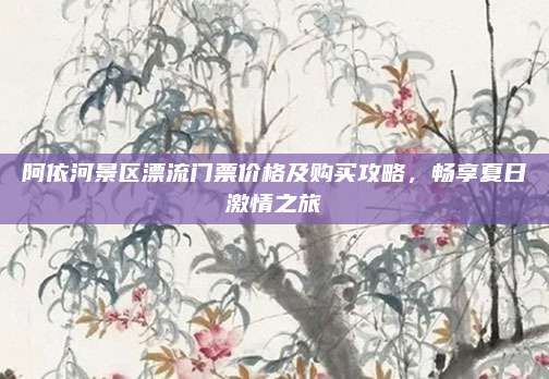 阿依河景区漂流门票价格及购买攻略,畅享夏日激情之旅