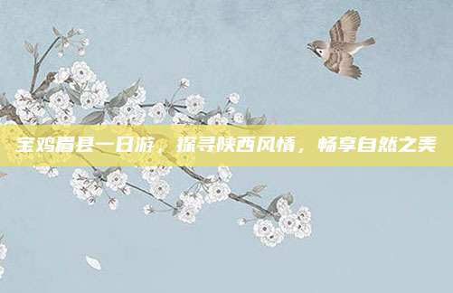 宝鸡眉县一日游,探寻陕西风情,畅享自然之美