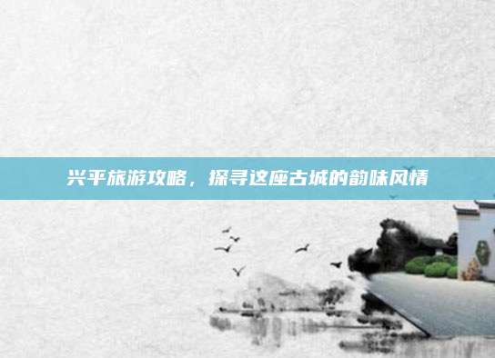 兴平旅游攻略,探寻这座古城的韵味风情