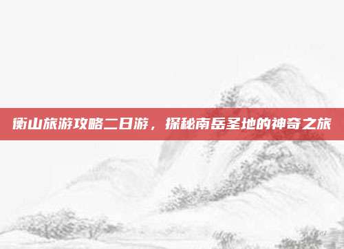 衡山旅游攻略二日游,探秘南岳圣地的神奇之旅