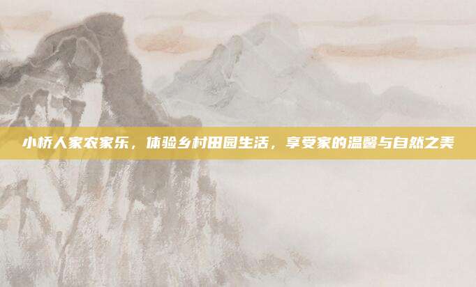 小桥人家农家乐,体验乡村田园生活,享受家的温馨与自然之美