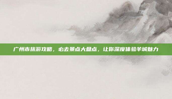 广州市旅游攻略,必去景点大盘点,让你深度体验羊城魅力