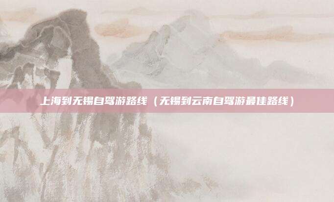 上海到无锡自驾游路线（无锡到云南自驾游最佳路线）
