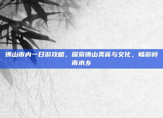 佛山市内一日游攻略,探索佛山美食与文化,畅游岭南水乡