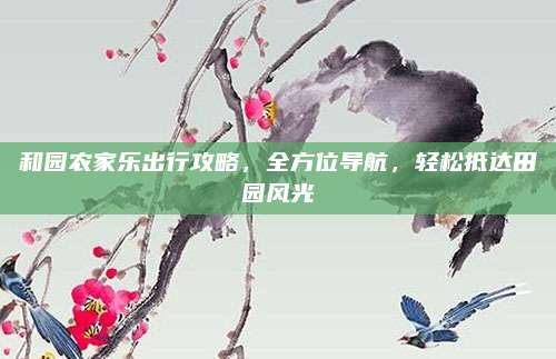和园农家乐出行攻略,全方位导航,轻松抵达田园风光