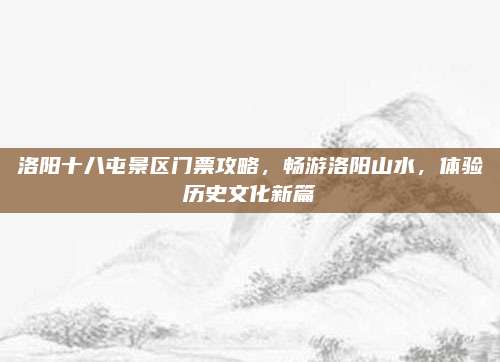 洛阳十八屯景区门票攻略,畅游洛阳山水,体验历史文化新篇