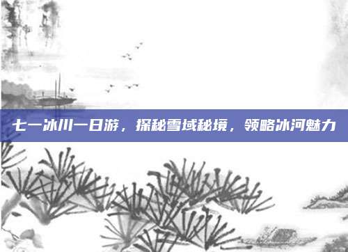 七一冰川一日游,探秘雪域秘境,领略冰河魅力
