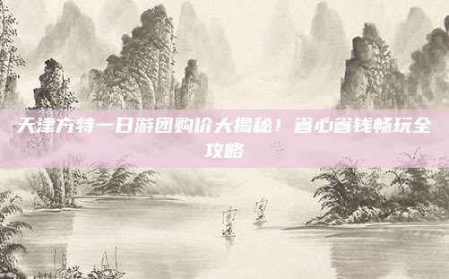 天津方特一日游团购价大揭秘!省心省钱畅玩全攻略