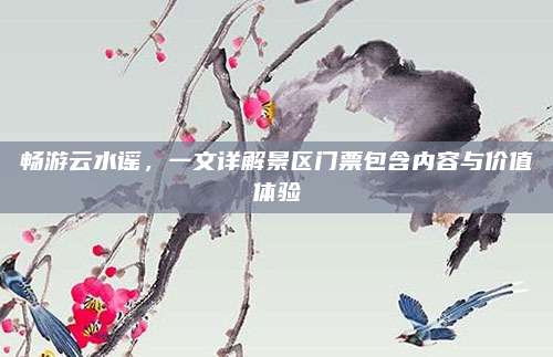 畅游云水谣，一文详解景区门票包含内容与价值体验