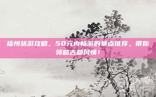 福州旅游攻略，50元内畅游的景点推荐，带你领略古都风情！