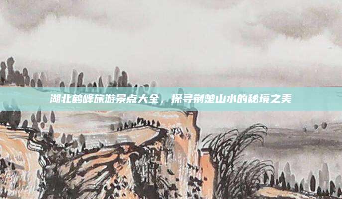 湖北鹤峰旅游景点大全,探寻荆楚山水的秘境之美