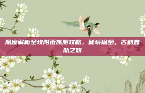 深度解析呈坎附近旅游攻略，秘境探幽，古韵盎然之旅