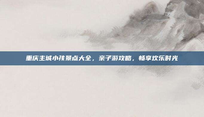 重庆主城小孩景点大全,亲子游攻略,畅享欢乐时光