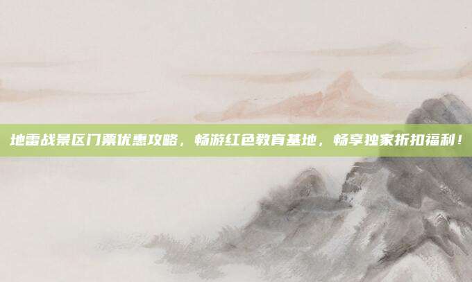 地雷战景区门票优惠攻略,畅游红色教育基地,畅享独家折扣福利!