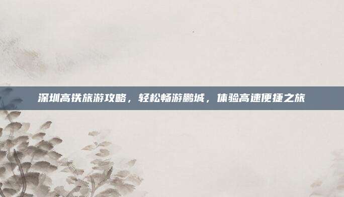 深圳高铁旅游攻略,轻松畅游鹏城,体验高速便捷之旅