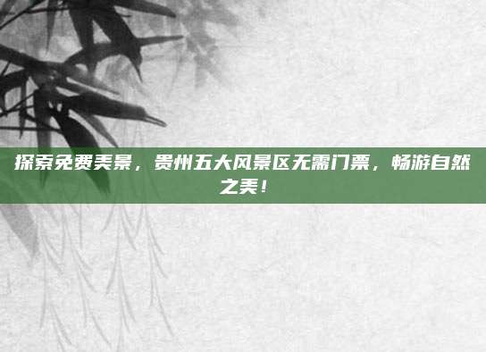 探索免费美景,贵州五大风景区无需门票,畅游自然之美!