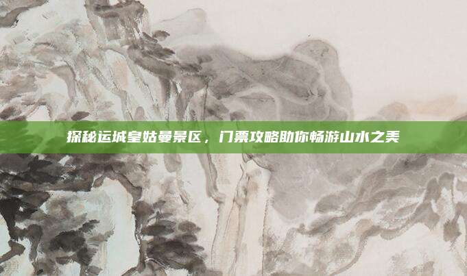 探秘运城皇姑曼景区,门票攻略助你畅游山水之美