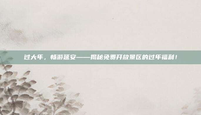 过大年，畅游延安——揭秘免费开放景区的过年福利！