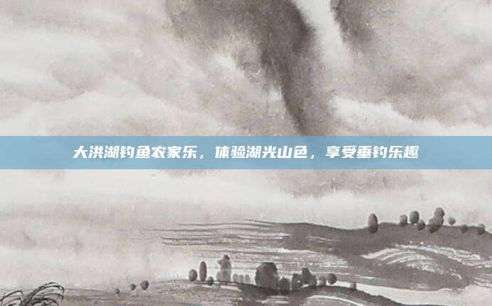 大洪湖钓鱼农家乐，体验湖光山色，享受垂钓乐趣