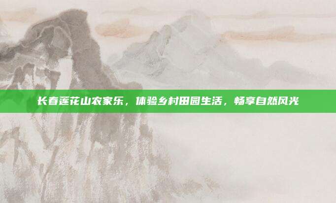 长春莲花山农家乐,体验乡村田园生活,畅享自然风光