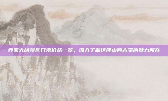 乔家大院景区门票价格一览,深入了解这座山西古宅的魅力所在