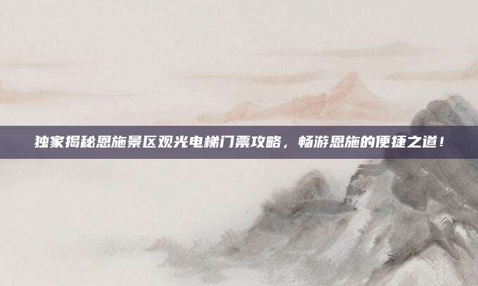 独家揭秘恩施景区观光电梯门票攻略,畅游恩施的便捷之道!