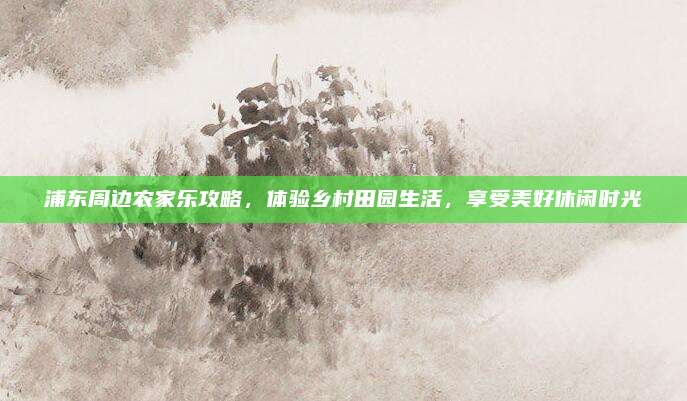 浦东周边农家乐攻略,体验乡村田园生活,享受美好休闲时光