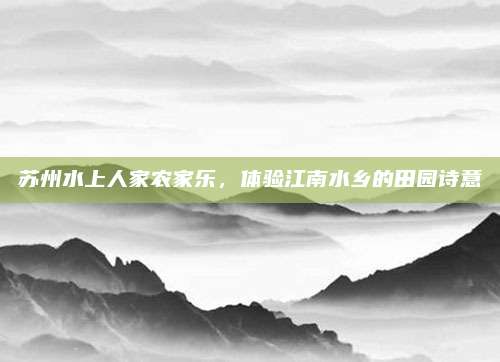 苏州水上人家农家乐,体验江南水乡的田园诗意