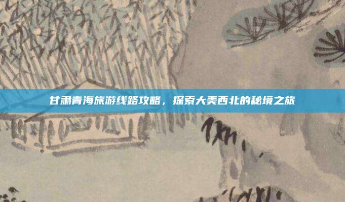 甘肃青海旅游线路攻略,探索大美西北的秘境之旅
