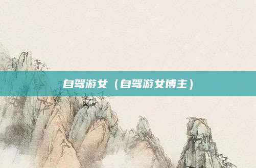 自驾游女(自驾游女博主)