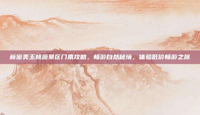 新密美玉桃源景区门票攻略,畅游自然秘境,体验低价畅游之旅