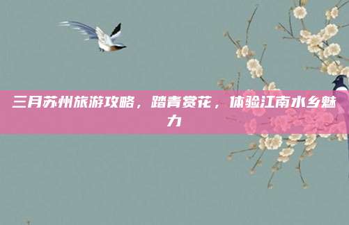 三月苏州旅游攻略,踏青赏花,体验江南水乡魅力