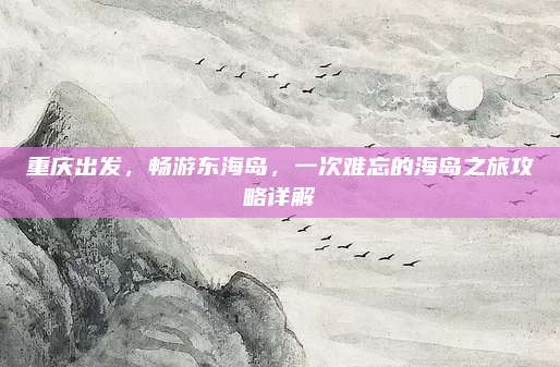 重庆出发,畅游东海岛,一次难忘的海岛之旅攻略详解