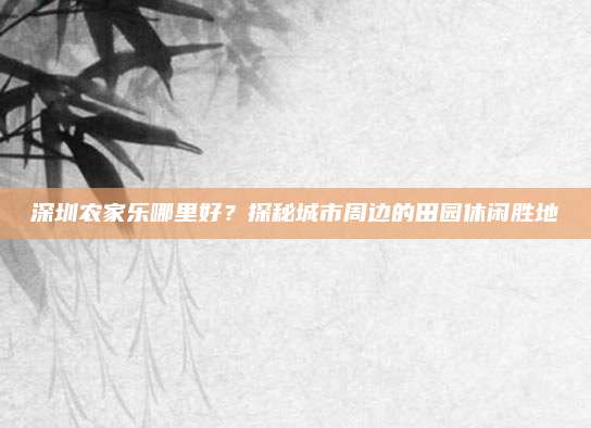 深圳农家乐哪里好？探秘城市周边的田园休闲胜地