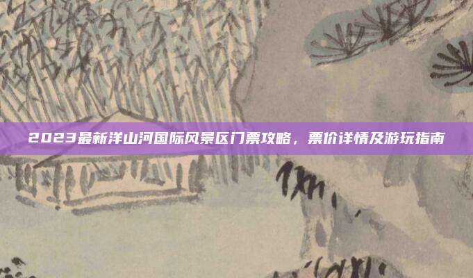 2023最新洋山河国际风景区门票攻略，票价详情及游玩指南