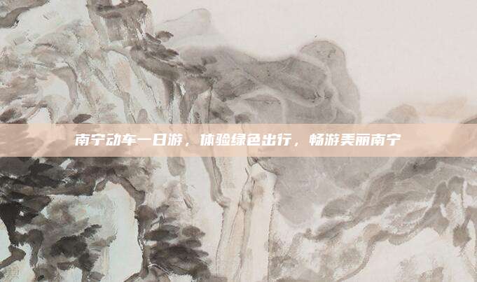 南宁动车一日游,体验绿色出行,畅游美丽南宁