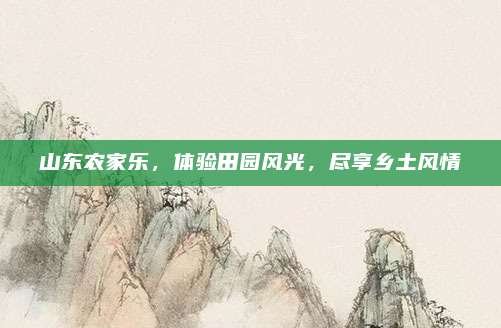 山东农家乐,体验田园风光,尽享乡土风情