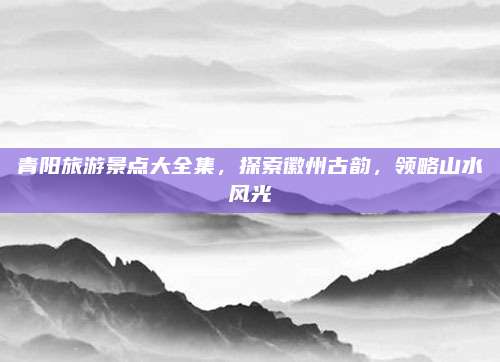 青阳旅游景点大全集,探索徽州古韵,领略山水风光