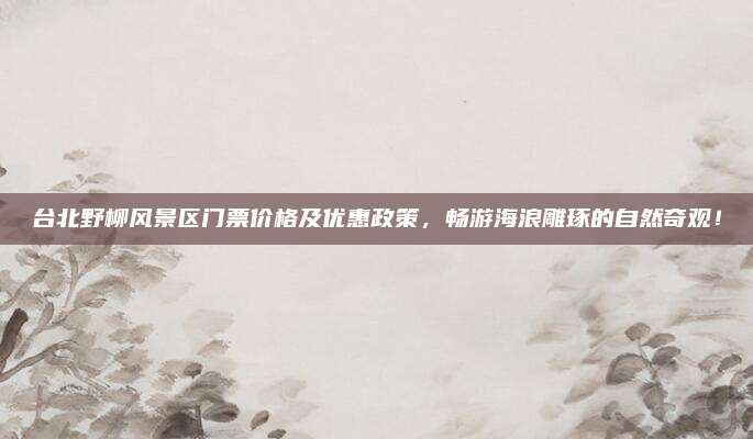 台北野柳风景区门票价格及优惠政策，畅游海浪雕琢的自然奇观！