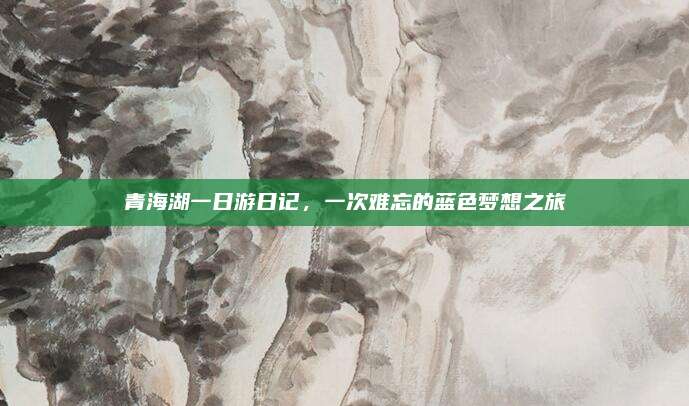 青海湖一日游日记,一次难忘的蓝色梦想之旅