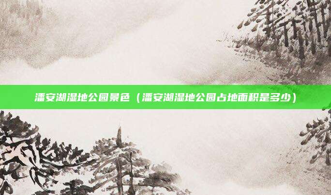 潘安湖湿地公园景色(潘安湖湿地公园占地面积是多少)