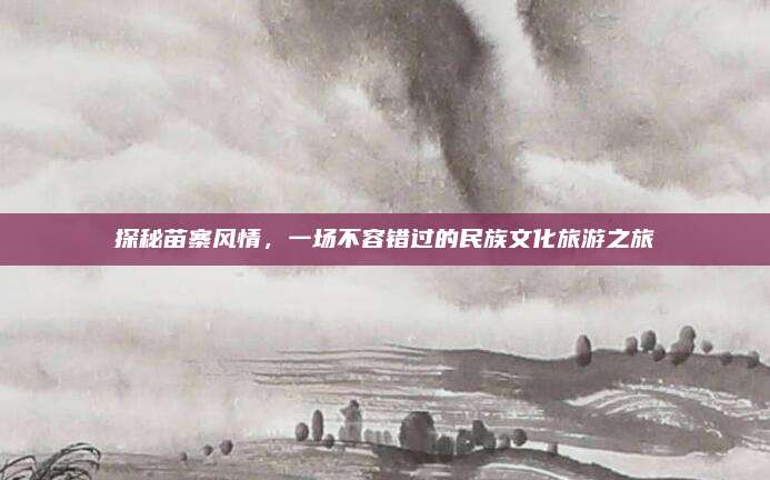 探秘苗寨风情,一场不容错过的民族文化旅游之旅