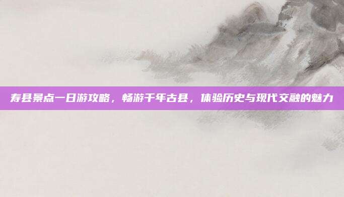 寿县景点一日游攻略，畅游千年古县，体验历史与现代交融的魅力