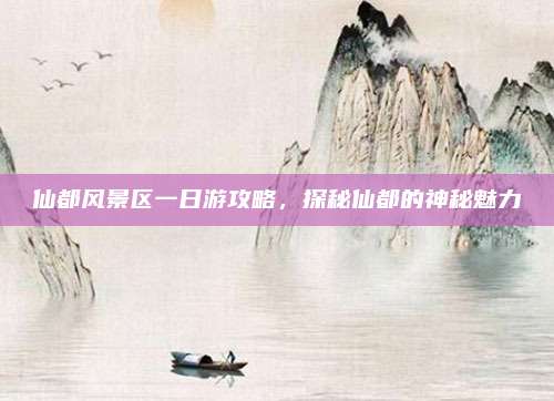 仙都风景区一日游攻略，探秘仙都的神秘魅力