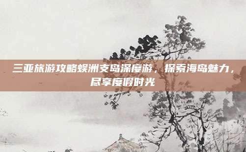 三亚旅游攻略蜈洲支岛深度游,探索海岛魅力,尽享度假时光