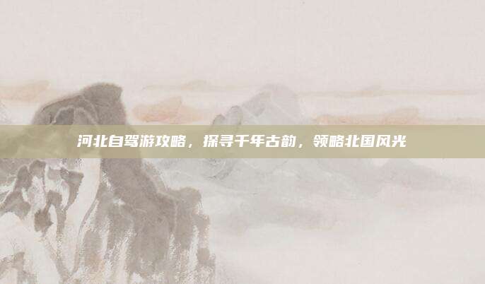 河北自驾游攻略，探寻千年古韵，领略北国风光
