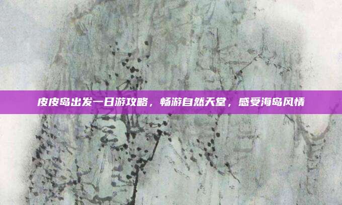 皮皮岛出发一日游攻略,畅游自然天堂,感受海岛风情