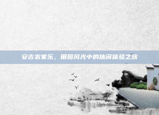 安吉农家乐,田园风光中的休闲体验之旅