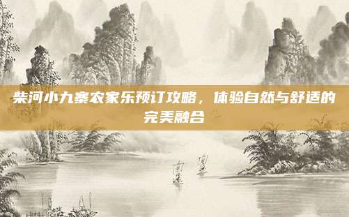 柴河小九寨农家乐预订攻略,体验自然与舒适的完美融合