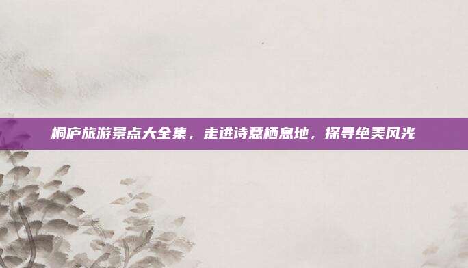 桐庐旅游景点大全集,走进诗意栖息地,探寻绝美风光